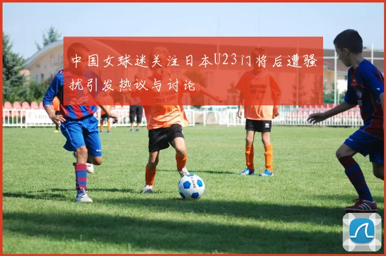 中国女球迷关注日本U23门将后遭骚扰引发热议与讨论