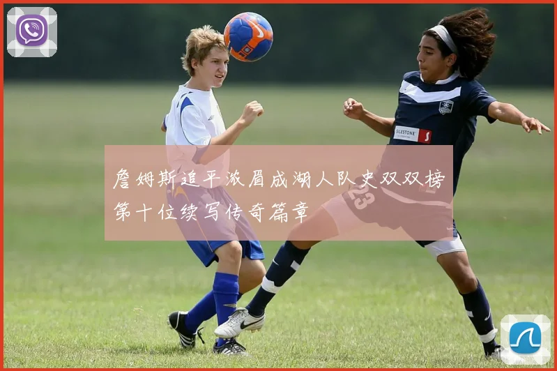 詹姆斯追平浓眉成湖人队史双双榜第十位续写传奇篇章