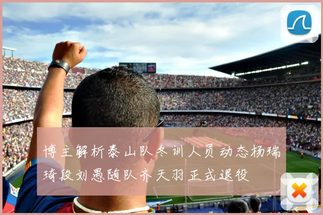 博主解析泰山队冬训人员动态杨瑞琦段刘愚随队齐天羽正式退役