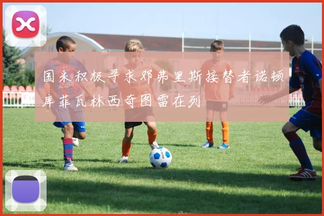 国米积极寻求邓弗里斯接替者诺顿库菲瓦林西奇图雷在列