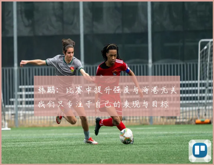 韩鹏：比赛中提升强度与海港无关我们只专注于自己的表现与目标