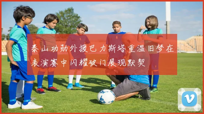 泰山功勋外援巴力斯塔重温旧梦在表演赛中闪耀破门展现默契