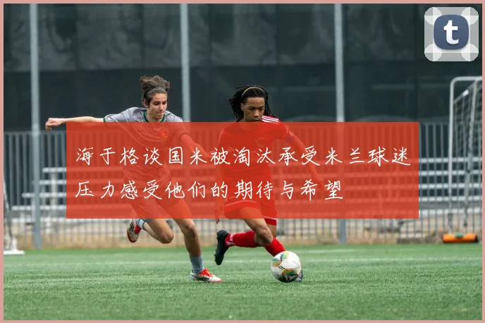 海于格谈国米被淘汰承受米兰球迷压力感受他们的期待与希望