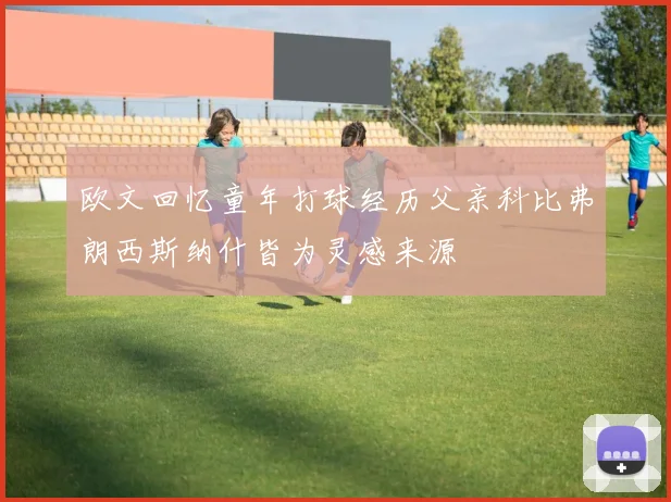 欧文回忆童年打球经历父亲科比弗朗西斯纳什皆为灵感来源