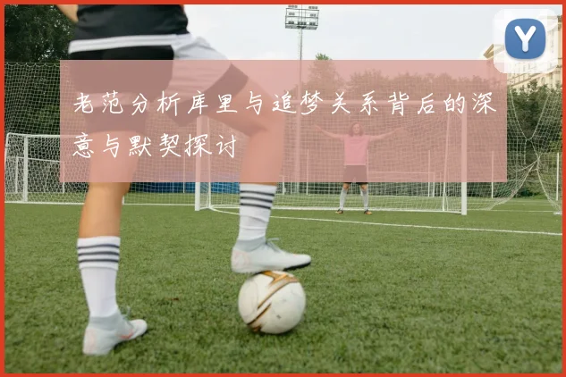 老范分析库里与追梦关系背后的深意与默契探讨