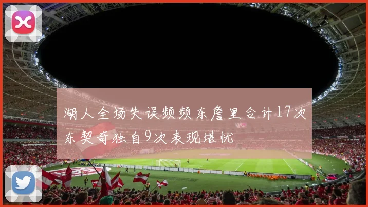 湖人全场失误频频东詹里合计17次东契奇独自9次表现堪忧