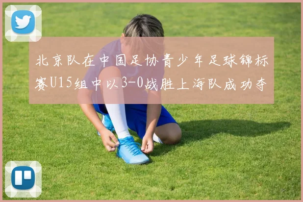 北京队在中国足协青少年足球锦标赛U15组中以3-0战胜上海队成功夺冠