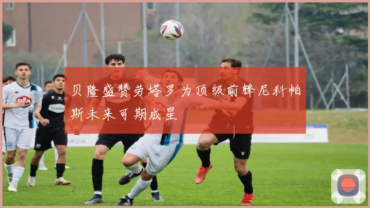 贝隆盛赞劳塔罗为顶级前锋尼科帕斯未来可期成星