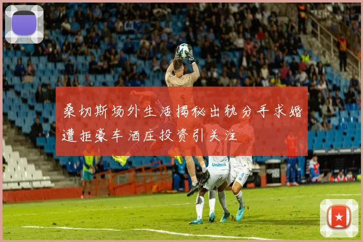 桑切斯场外生活揭秘出轨分手求婚遭拒豪车酒庄投资引关注