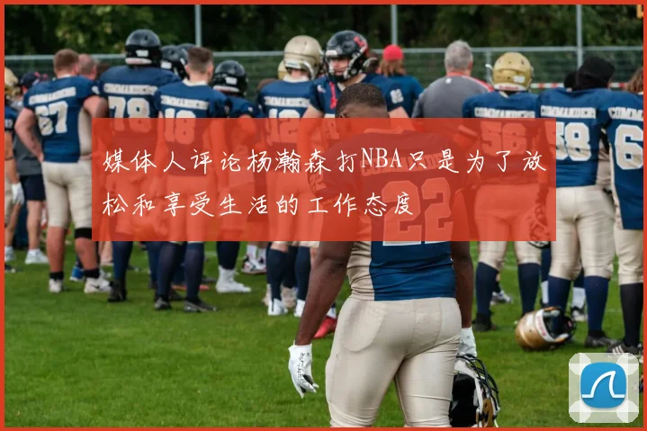 媒体人评论杨瀚森打NBA只是为了放松和享受生活的工作态度