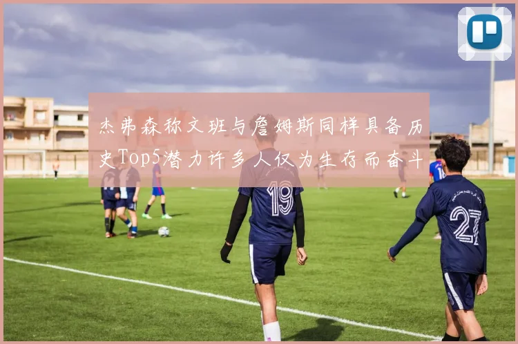杰弗森称文班与詹姆斯同样具备历史Top5潜力许多人仅为生存而奋斗