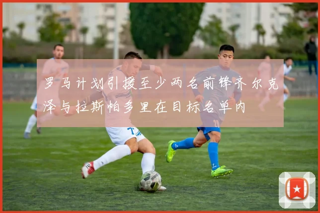 罗马计划引援至少两名前锋齐尔克泽与拉斯帕多里在目标名单内