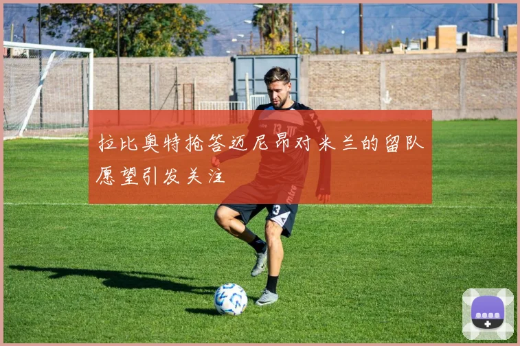 拉比奥特抢答迈尼昂对米兰的留队愿望引发关注