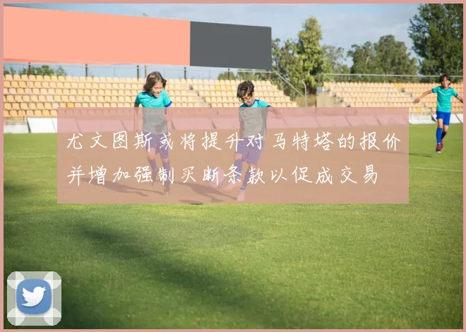 尤文图斯或将提升对马特塔的报价并增加强制买断条款以促成交易