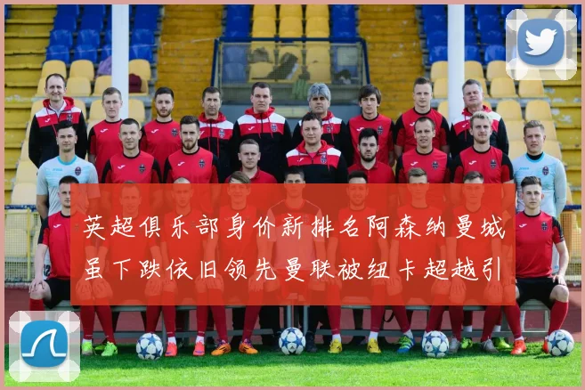 英超俱乐部身价新排名阿森纳曼城虽下跌依旧领先曼联被纽卡超越引关注