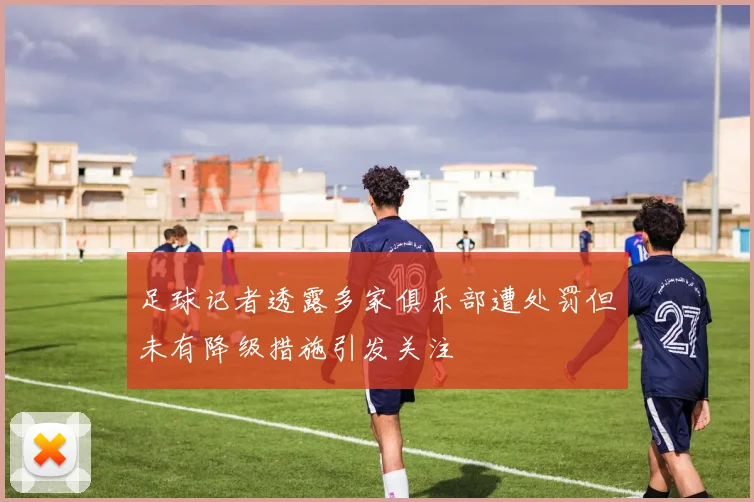 足球记者透露多家俱乐部遭处罚但未有降级措施引发关注