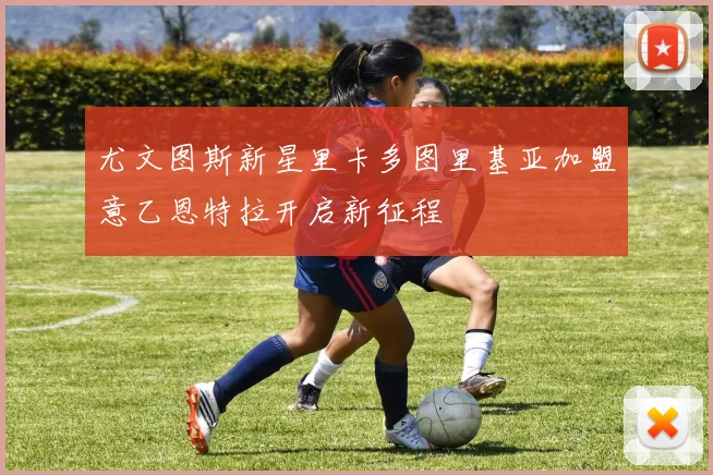 尤文图斯新星里卡多图里基亚加盟意乙恩特拉开启新征程