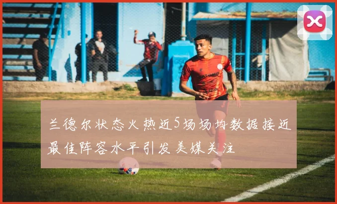 兰德尔状态火热近5场场均数据接近最佳阵容水平引发美媒关注