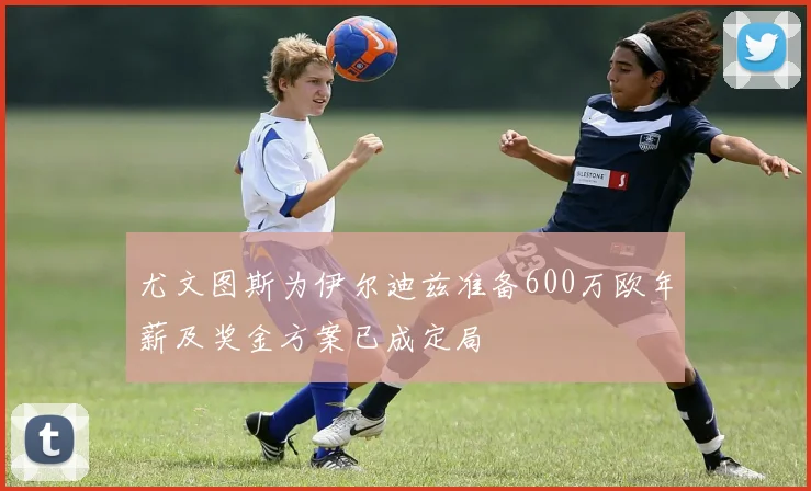 尤文图斯为伊尔迪兹准备600万欧年薪及奖金方案已成定局