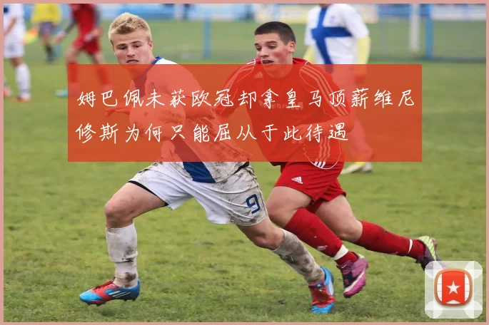 姆巴佩未获欧冠却拿皇马顶薪维尼修斯为何只能屈从于此待遇