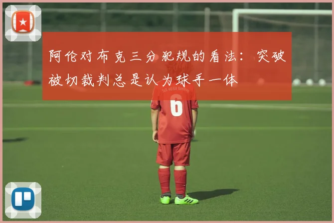 阿伦对布克三分犯规的看法：突破被切裁判总是认为球手一体