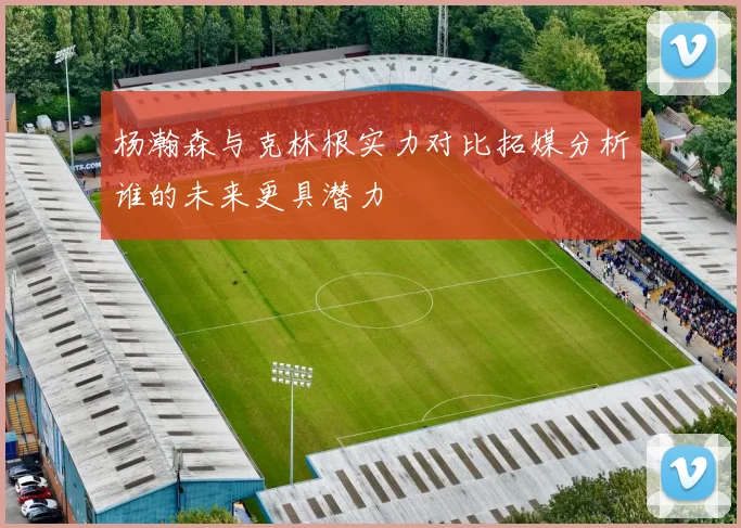 杨瀚森与克林根实力对比拓媒分析谁的未来更具潜力