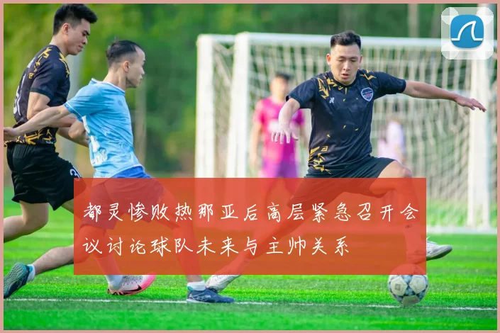 都灵惨败热那亚后高层紧急召开会议讨论球队未来与主帅关系