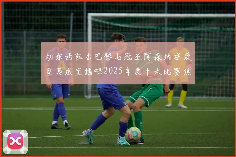 切尔西阻击巴黎七冠王阿森纳逆袭皇马成直播吧2025年度十大比赛焦点