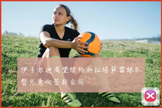伊卡尔迪渴望续约加拉塔萨雷球队暂无意向签新合同
