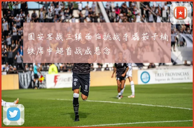 国安客战三镇面临挑战李磊茹子楠缺席中超首战成悬念