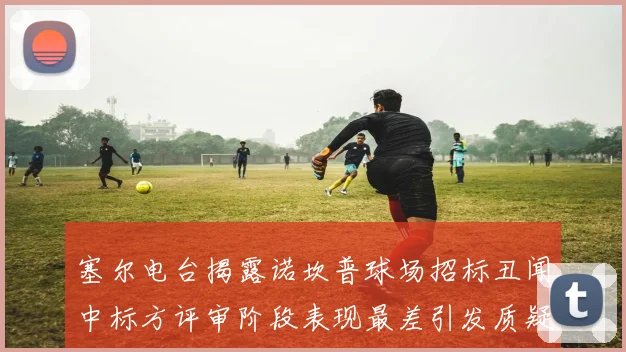 塞尔电台揭露诺坎普球场招标丑闻中标方评审阶段表现最差引发质疑