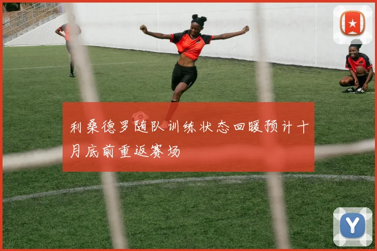 利桑德罗随队训练状态回暖预计十月底前重返赛场