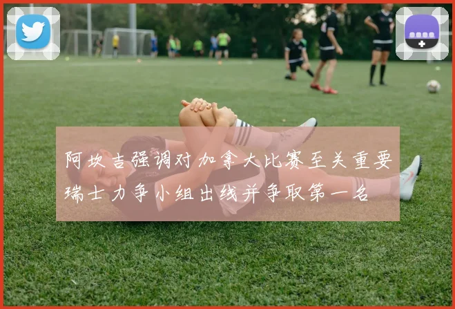 阿坎吉强调对加拿大比赛至关重要瑞士力争小组出线并争取第一名