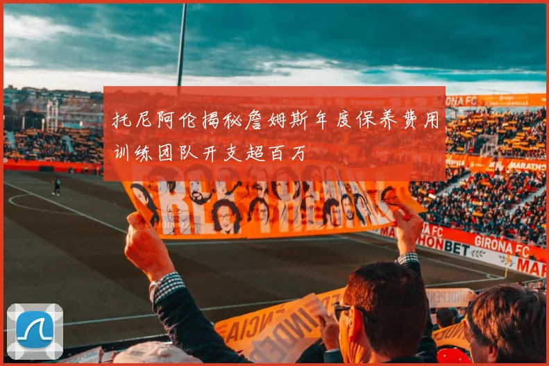 托尼阿伦揭秘詹姆斯年度保养费用训练团队开支超百万