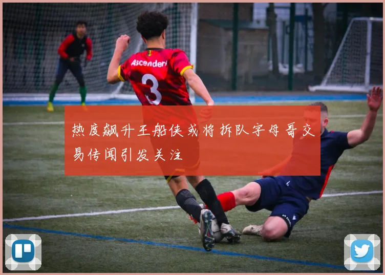 热度飙升王船侠或将拆队字母哥交易传闻引发关注