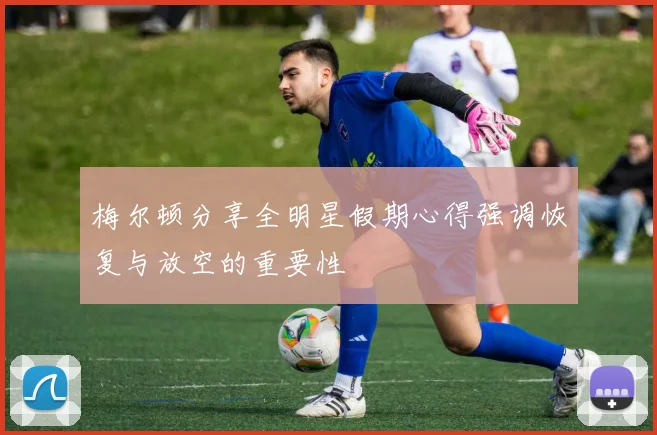 梅尔顿分享全明星假期心得强调恢复与放空的重要性